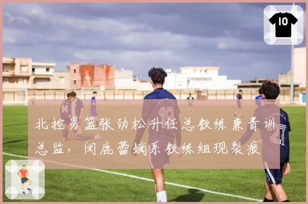 北控男篮张劲松升任总教练兼青训总监，闵鹿蕾嫡系教练组现裂痕