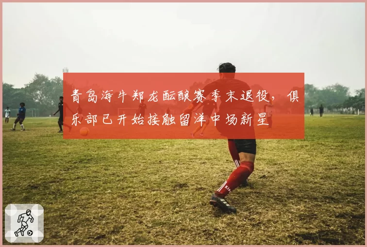 青岛海牛郑龙酝酿赛季末退役,俱乐部已开始接触留洋中场新星