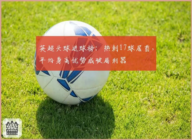 英超头球进球榜:热刺17球居首,平均身高优势成破局利器