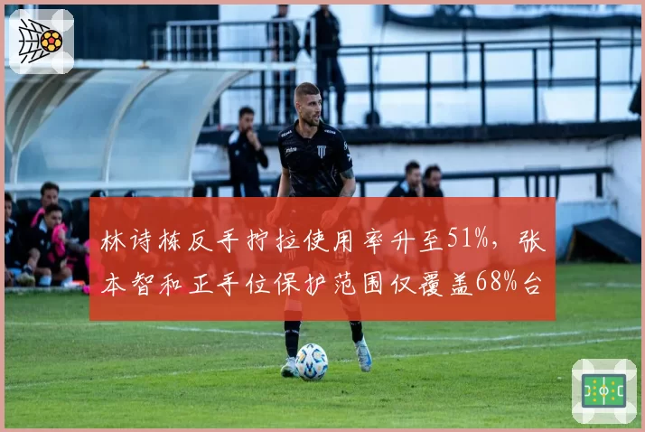 林诗栋反手拧拉使用率升至51%，张本智和正手位保护范围仅覆盖68%台面形成对抗反差