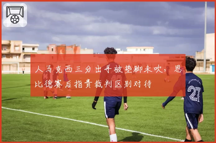 人马克西三分出手被垫脚未吹,恩比德赛后指责裁判区别对待
