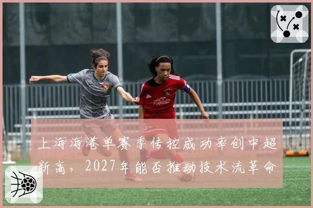 上海海港单赛季传控成功率创中超新高，2027年能否推动技术流革命？