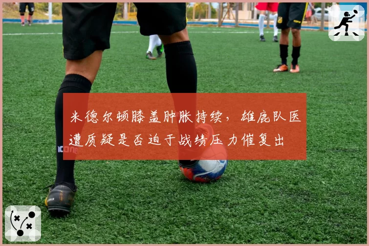 米德尔顿膝盖肿胀持续，雄鹿队医遭质疑是否迫于战绩压力催复出