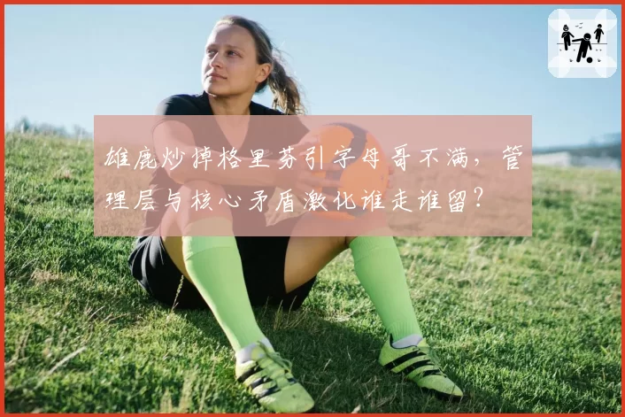 雄鹿炒掉格里芬引字母哥不满，管理层与核心矛盾激化谁走谁留？