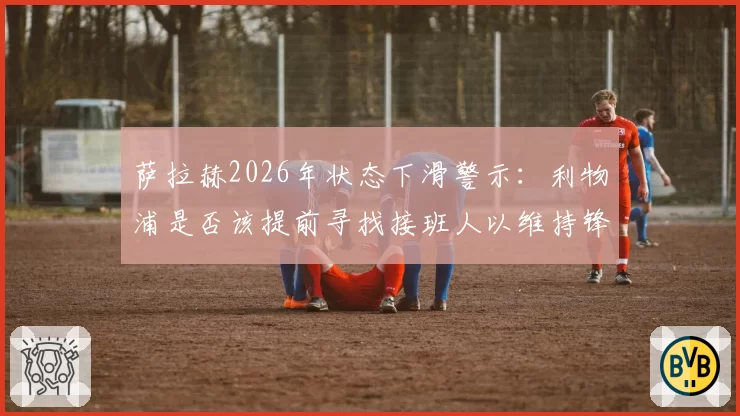 萨拉赫2026年状态下滑警示：利物浦是否该提前寻找接班人以维持锋线火力？