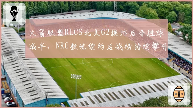 火箭联盟RLCS北美G2换帅后净胜球减半，NRG教练续约后战绩持续攀升