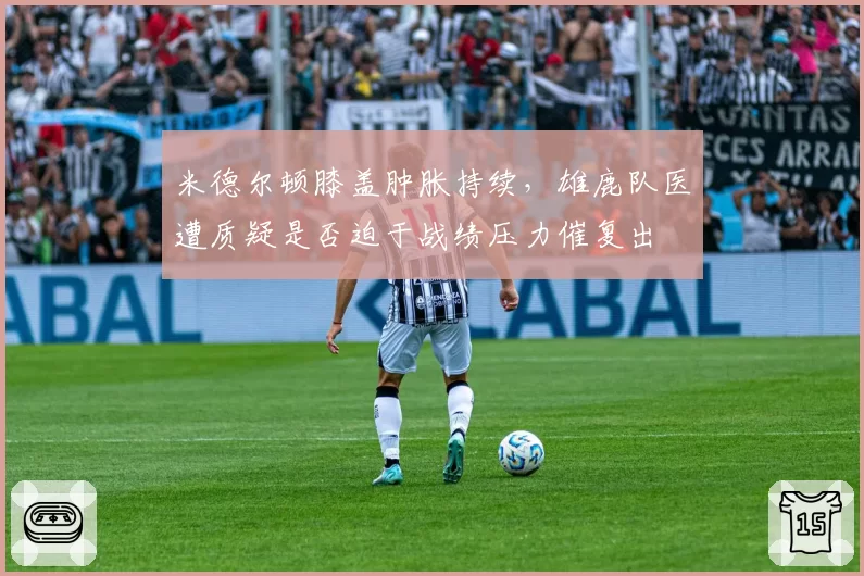 米德尔顿膝盖肿胀持续，雄鹿队医遭质疑是否迫于战绩压力催复出