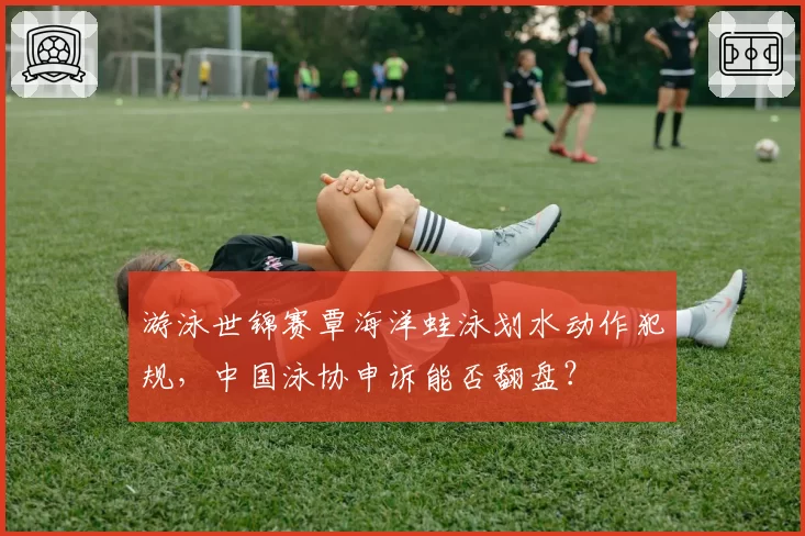 游泳世锦赛覃海洋蛙泳划水动作犯规，中国泳协申诉能否翻盘？