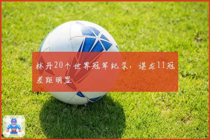 林丹20个世界冠军纪录，谌龙11冠差距明显