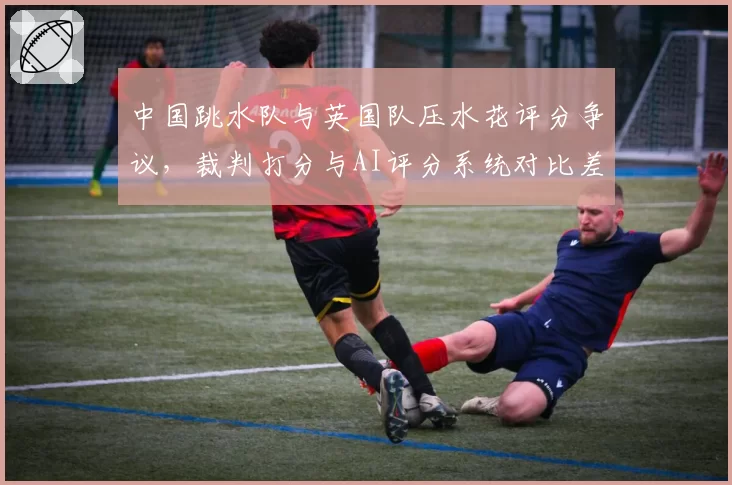 中国跳水队与英国队压水花评分争议，裁判打分与AI评分系统对比差异明显