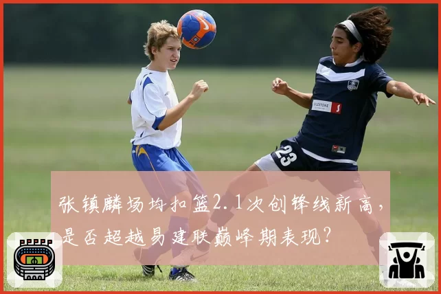 张镇麟场均扣篮2.1次创锋线新高，是否超越易建联巅峰期表现？