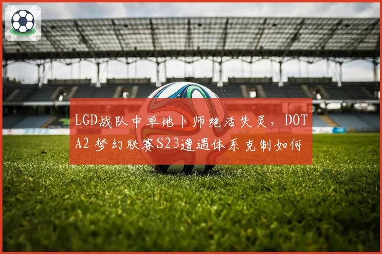 LGD战队中单地卜师绝活失灵，DOTA2 梦幻联赛S23遭遇体系克制如何破解？