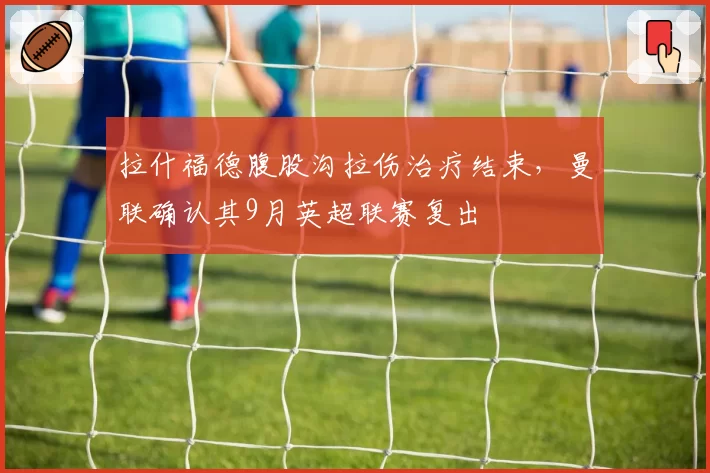 拉什福德腹股沟拉伤治疗结束,曼联确认其9月英超联赛复出