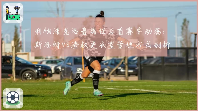 利物浦克洛普离任后首赛季动荡，斯洛特vs渣叔更衣室管理方式剖析