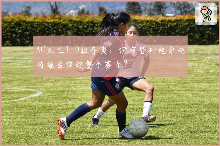 AC米兰1-0拉齐奥，伊布替补绝杀老将能否撑起整个赛季？