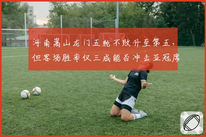 河南嵩山龙门五轮不败升至第五，但客场胜率仅三成能否冲击亚冠席位？