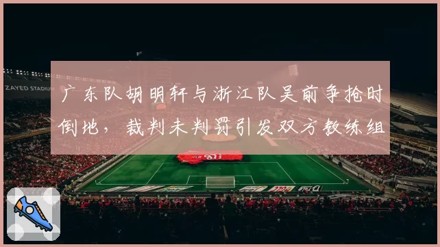 广东队胡明轩与浙江队吴前争抢时倒地，裁判未判罚引发双方教练组激烈争吵