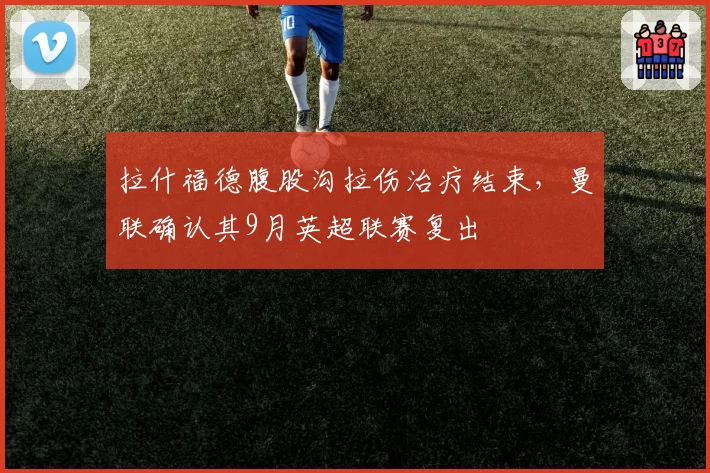 拉什福德腹股沟拉伤治疗结束,曼联确认其9月英超联赛复出