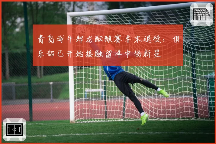 青岛海牛郑龙酝酿赛季末退役，俱乐部已开始接触留洋中场新星
