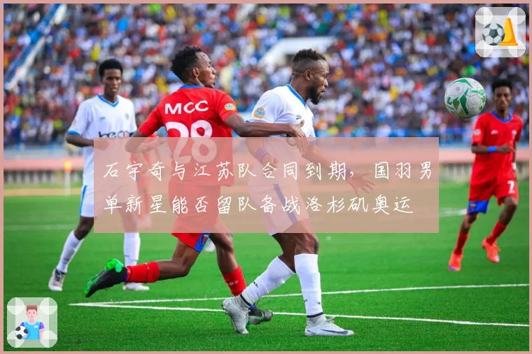 石宇奇与江苏队合同到期，国羽男单新星能否留队备战洛杉矶奥运