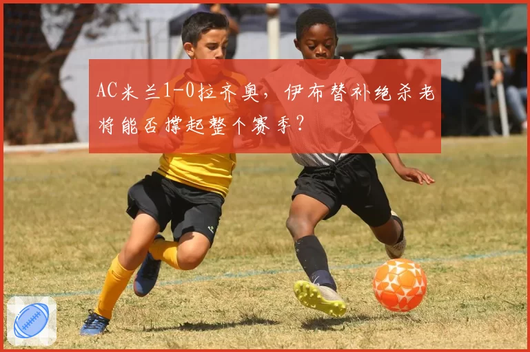 AC米兰1-0拉齐奥，伊布替补绝杀老将能否撑起整个赛季？