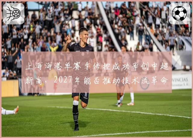 上海海港单赛季传控成功率创中超新高，2027年能否推动技术流革命？