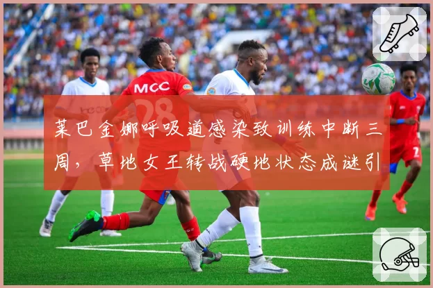 莱巴金娜呼吸道感染致训练中断三周，草地女王转战硬地状态成谜引WTA阴谋论