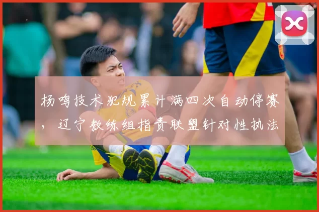 杨鸣技术犯规累计满四次自动停赛，辽宁教练组指责联盟针对性执法