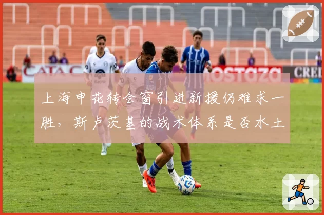 上海申花转会窗引进新援仍难求一胜，斯卢茨基的战术体系是否水土不服？