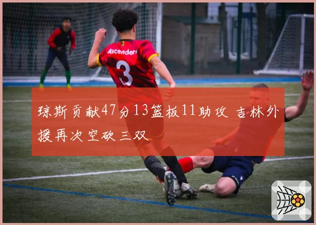 琼斯贡献47分13篮板11助攻 吉林外援再次空砍三双