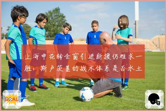 上海申花转会窗引进新援仍难求一胜，斯卢茨基的战术体系是否水土不服？