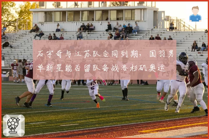 石宇奇与江苏队合同到期，国羽男单新星能否留队备战洛杉矶奥运