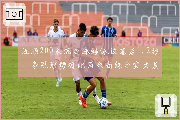 汪顺200米混合泳蛙泳段落后1.2秒，争冠形势对比马尔尚综合实力差距明显