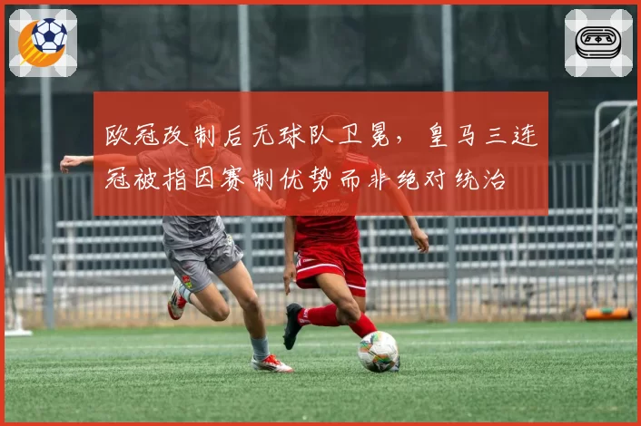 欧冠改制后无球队卫冕，皇马三连冠被指因赛制优势而非绝对统治