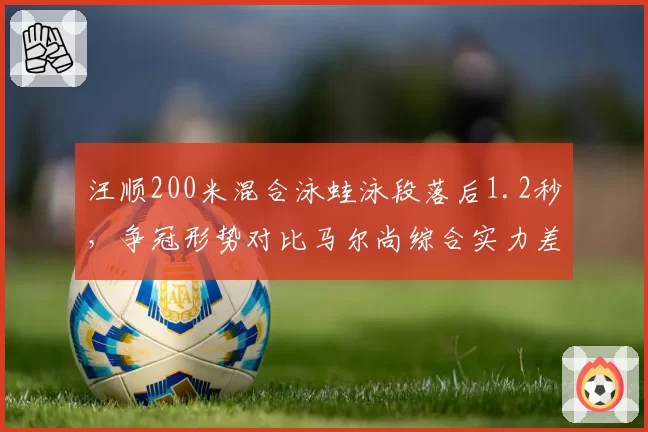 汪顺200米混合泳蛙泳段落后1.2秒，争冠形势对比马尔尚综合实力差距明显