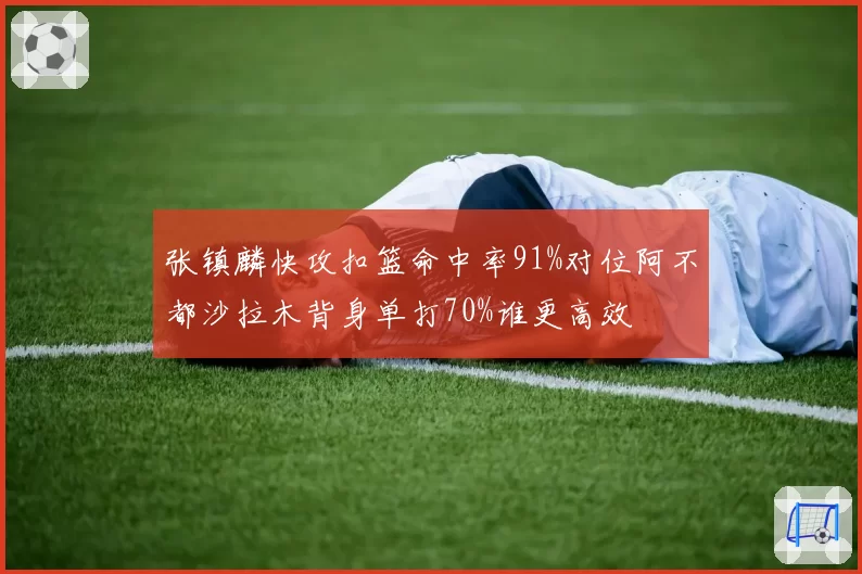 张镇麟快攻扣篮命中率91%对位阿不都沙拉木背身单打70%谁更高效