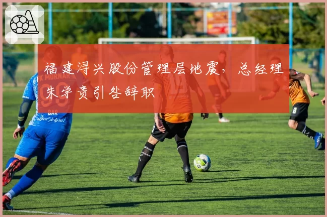 福建浔兴股份管理层地震，总经理朱学贵引咎辞职