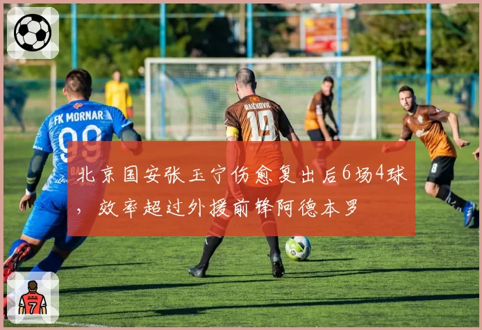 北京国安张玉宁伤愈复出后6场4球,效率超过外援前锋阿德本罗